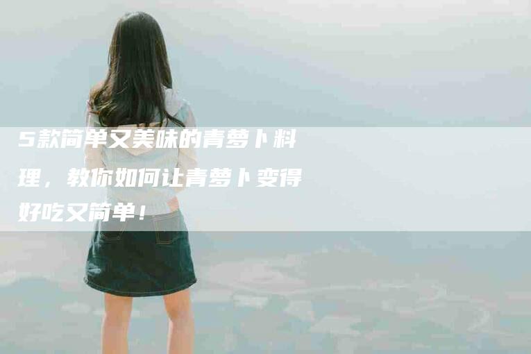 5款简单又美味的青萝卜料理，教你如何让青萝卜变得好吃又简单！