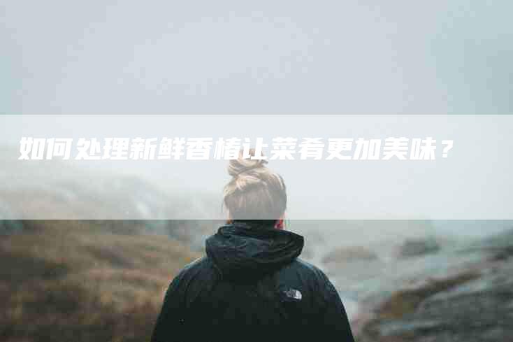如何处理新鲜香椿让菜肴更加美味？-家政服务网