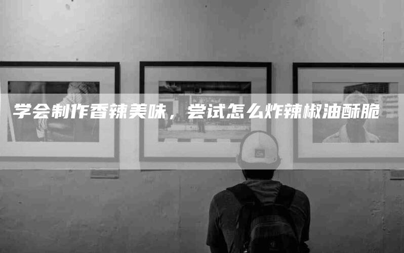 学会制作香辣美味，尝试怎么炸辣椒油酥脆-家政服务网