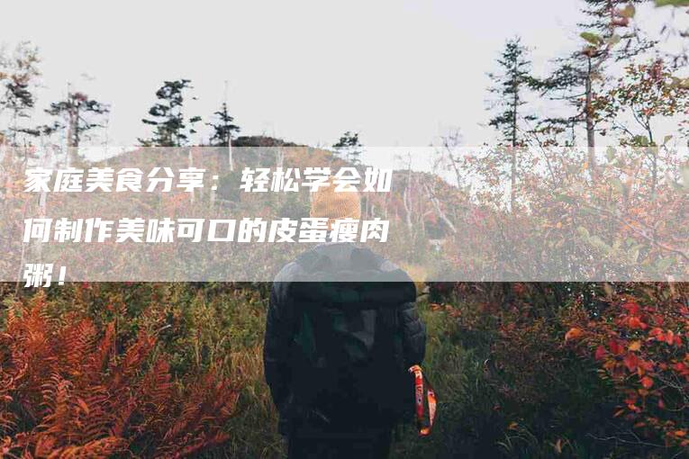 家庭美食分享：轻松学会如何制作美味可口的皮蛋瘦肉粥！-家政服务网