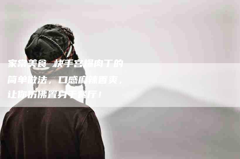 家常美食 快手宫爆肉丁的简单做法，口感麻辣香爽，让你仿佛置身于餐厅！-家政服务网