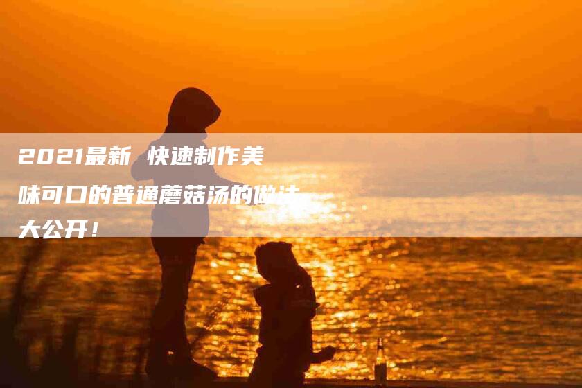 2021最新 快速制作美味可口的普通蘑菇汤的做法大公开！-家政服务网