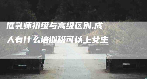 催乳师初级与高级区别,成人有什么培训班可以上女生-家政服务网