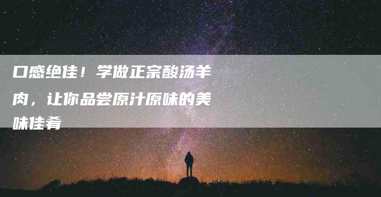 口感绝佳！学做正宗酸汤羊肉，让你品尝原汁原味的美味佳肴-家政服务网
