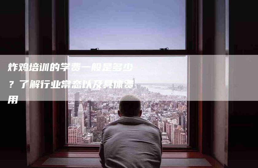 炸鸡培训的学费一般是多少？了解行业常态以及具体费用