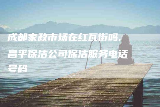 成都家政市场在红瓦街吗,昌平保洁公司保洁服务电话号码-家政服务网