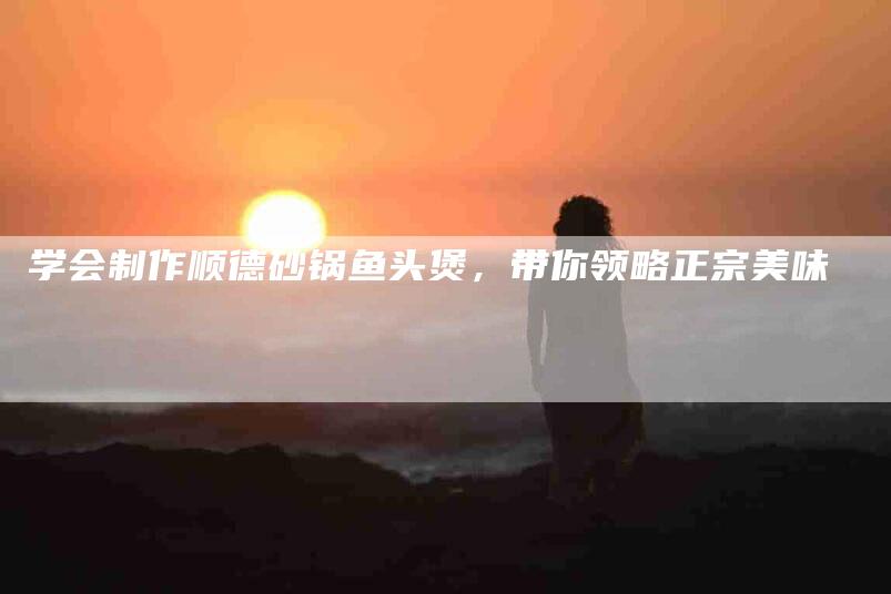 学会制作顺德砂锅鱼头煲，带你领略正宗美味-家政服务网