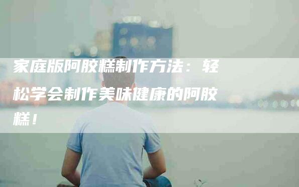 家庭版阿胶糕制作方法：轻松学会制作美味健康的阿胶糕！-家政服务网