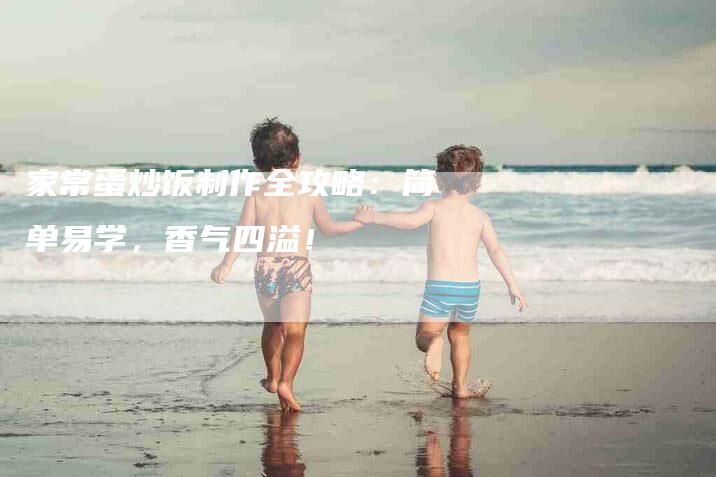 家常蛋炒饭制作全攻略：简单易学，香气四溢！-家政服务网