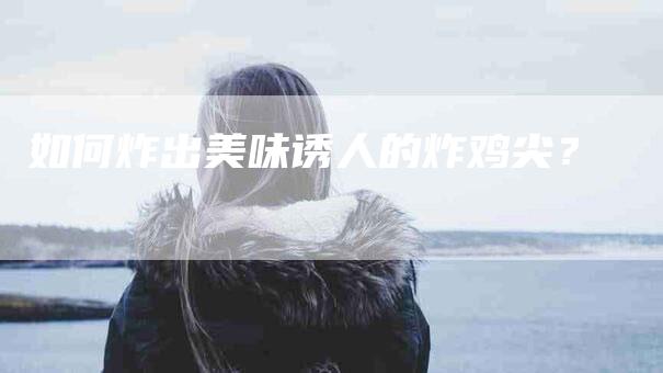 如何炸出美味诱人的炸鸡尖？-家政服务网