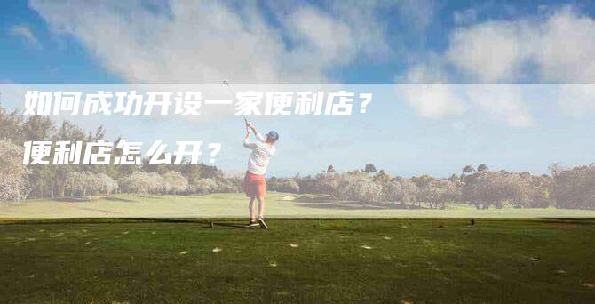 如何成功开设一家便利店？便利店怎么开？-家政服务网