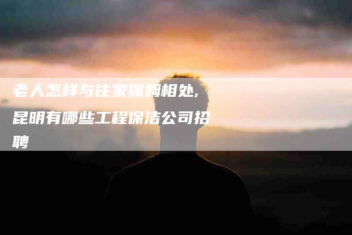 老人怎样与住家保姆相处,昆明有哪些工程保洁公司招聘-家政服务网