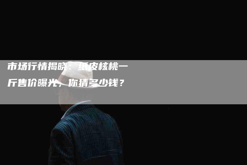 市场行情揭晓：纸皮核桃一斤售价曝光，你猜多少钱？-家政服务网