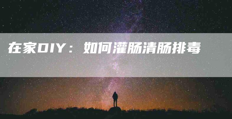 在家DIY：如何灌肠清肠排毒-家政服务网