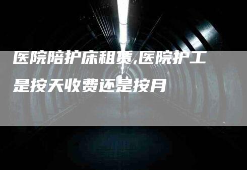 医院陪护床租赁,医院护工是按天收费还是按月-家政服务网