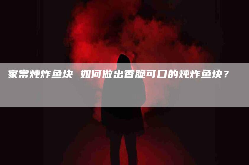 家常炖炸鱼块 如何做出香脆可口的炖炸鱼块？-家政服务网