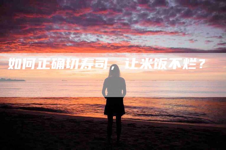 如何正确切寿司，让米饭不烂？-家政服务网