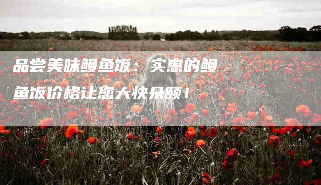品尝美味鳗鱼饭：实惠的鳗鱼饭价格让您大快朵颐！-家政服务网