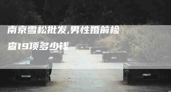 南京雪松批发,男性婚前检查19项多少钱-家政服务网