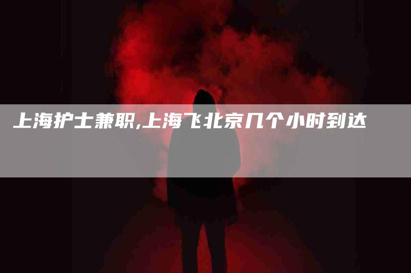 上海护士兼职,上海飞北京几个小时到达-家政服务网