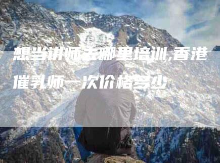 想当讲师去哪里培训,香港催乳师一次价格多少-家政服务网