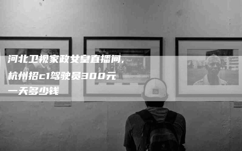 河北卫视家政女皇直播间,杭州招c1驾驶员300元一天多少钱-家政服务网