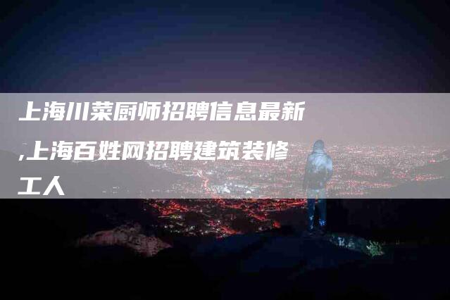 上海川菜厨师招聘信息最新,上海百姓网招聘建筑装修工人-家政服务网