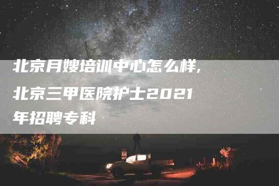 北京月嫂培训中心怎么样,北京三甲医院护士2021年招聘专科-家政服务网