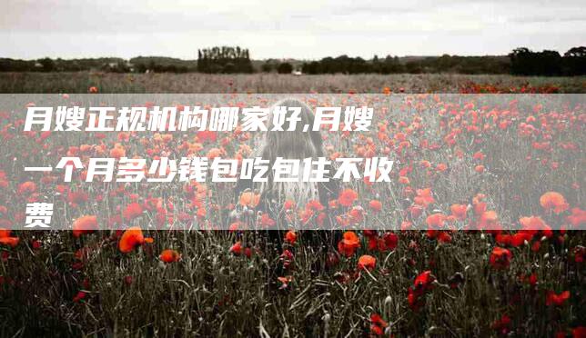 月嫂正规机构哪家好,月嫂一个月多少钱包吃包住不收费-家政服务网