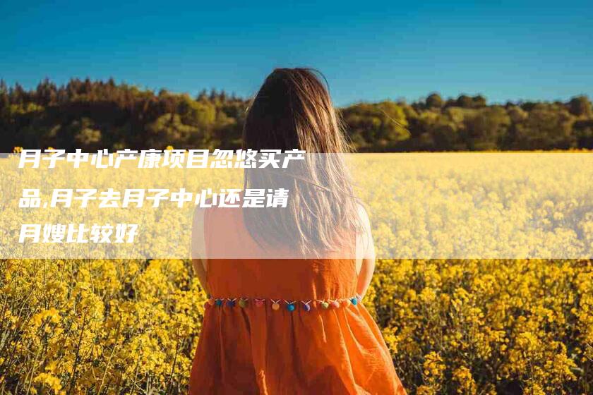月子中心产康项目忽悠买产品,月子去月子中心还是请月嫂比较好-家政服务网