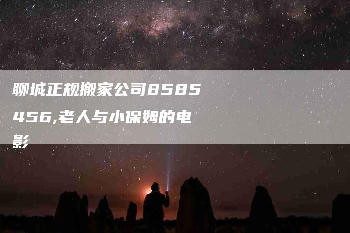 聊城正规搬家公司8585456,老人与小保姆的电影-家政服务网