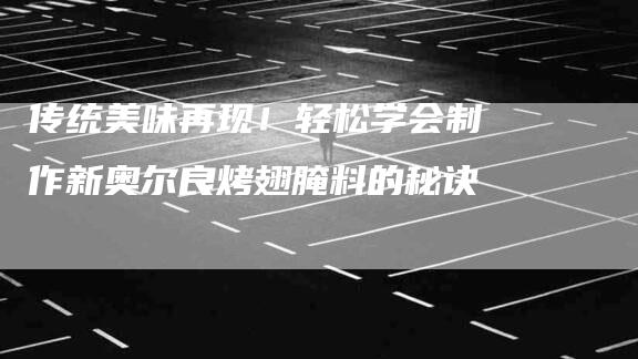 传统美味再现！轻松学会制作新奥尔良烤翅腌料的秘诀-家政服务网