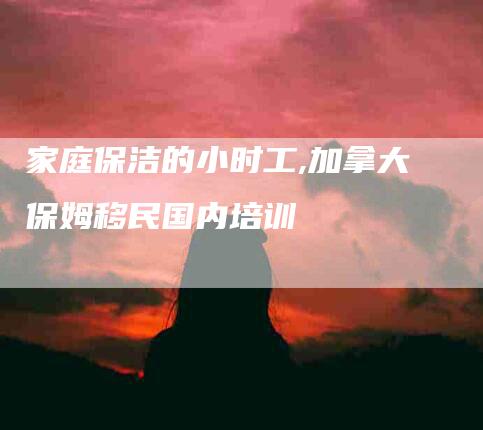 家庭保洁的小时工,加拿大保姆移民国内培训-家政服务网