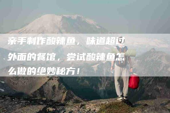 亲手制作酸辣鱼，味道超过外面的餐馆，尝试酸辣鱼怎么做的绝妙秘方！-家政服务网