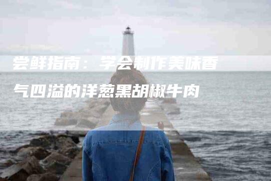 尝鲜指南：学会制作美味香气四溢的洋葱黑胡椒牛肉-家政服务网