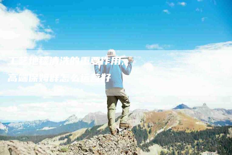 工艺地毯清洗的重要作用,高端保姆群怎么运营好-家政服务网