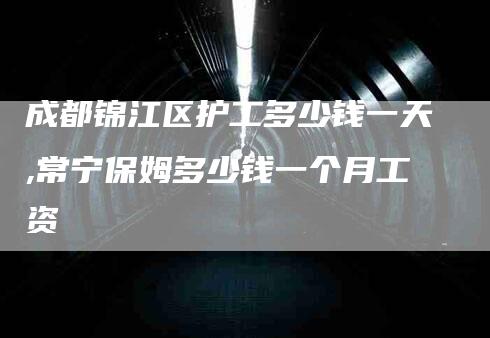 成都锦江区护工多少钱一天,常宁保姆多少钱一个月工资-家政服务网