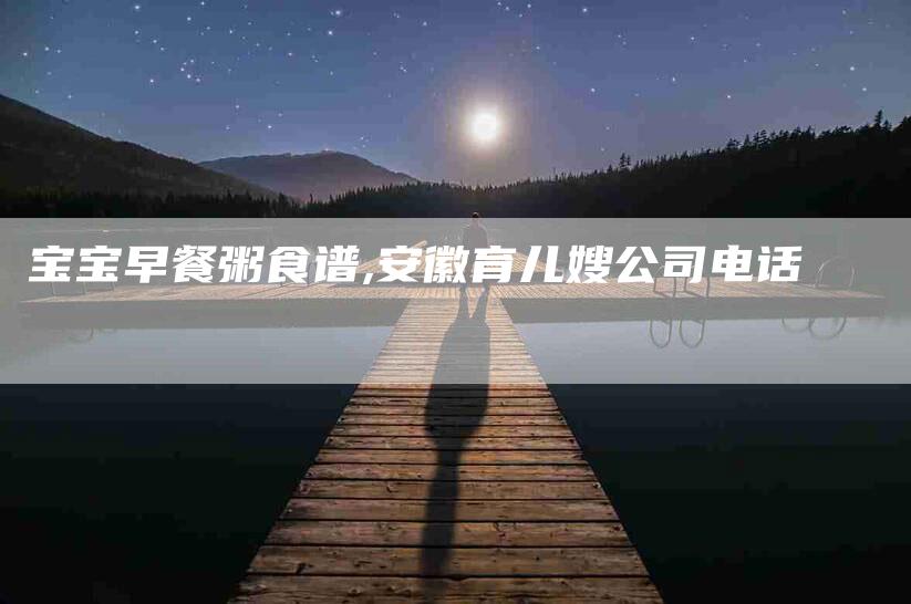 宝宝早餐粥食谱,安徽育儿嫂公司电话-家政服务网
