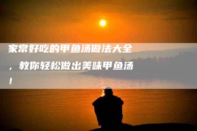 家常好吃的甲鱼汤做法大全，教你轻松做出美味甲鱼汤！-家政服务网