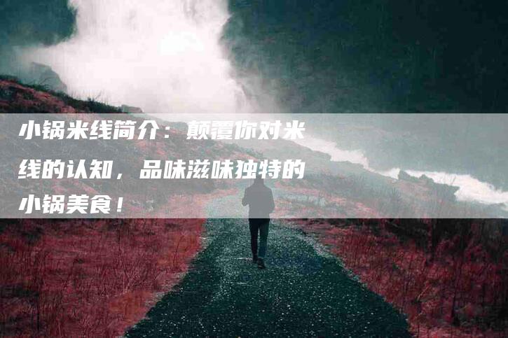 小锅米线简介：颠覆你对米线的认知，品味滋味独特的小锅美食！-家政服务网