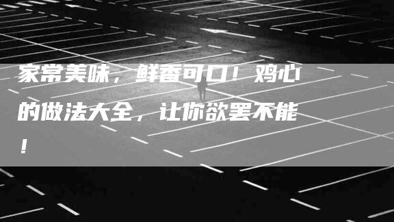 家常美味，鲜香可口！鸡心的做法大全，让你欲罢不能！-家政服务网