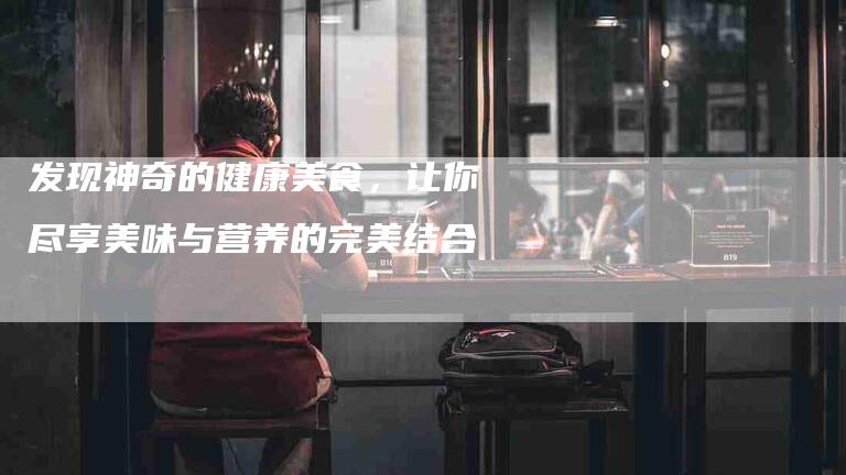 发现神奇的健康美食，让你尽享美味与营养的完美结合-家政服务网
