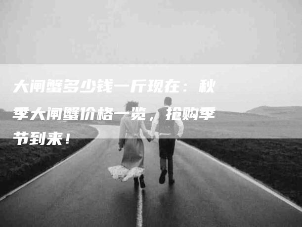 大闸蟹多少钱一斤现在：秋季大闸蟹价格一览，抢购季节到来！-家政服务网