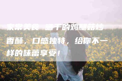 家常美食 晒干的鸡腿菇炒香酥，口感独特，给你不一样的味蕾享受！-家政服务网