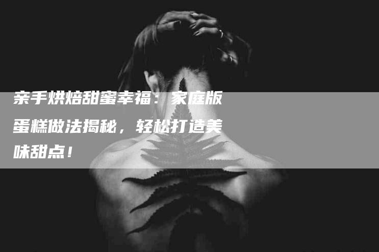 亲手烘焙甜蜜幸福：家庭版蛋糕做法揭秘，轻松打造美味甜点！-家政服务网