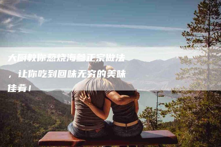 大厨教你葱烧海参正宗做法，让你吃到回味无穷的美味佳肴！-家政服务网