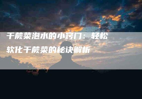 干蕨菜泡水的小窍门：轻松软化干蕨菜的秘诀解析-家政服务网
