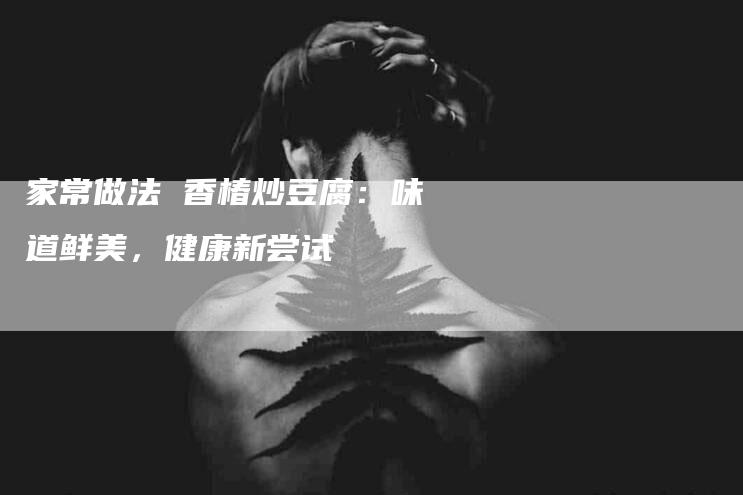 家常做法 香椿炒豆腐：味道鲜美，健康新尝试-家政服务网