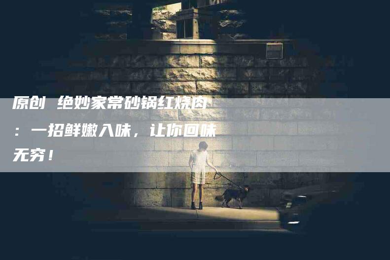 原创 绝妙家常砂锅红烧肉：一招鲜嫩入味，让你回味无穷！-家政服务网