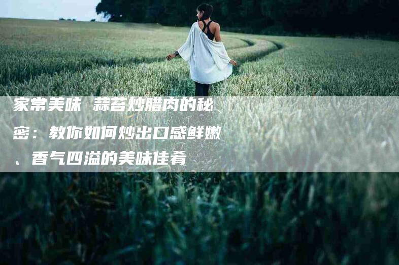 家常美味 蒜苔炒腊肉的秘密：教你如何炒出口感鲜嫩、香气四溢的美味佳肴-家政服务网